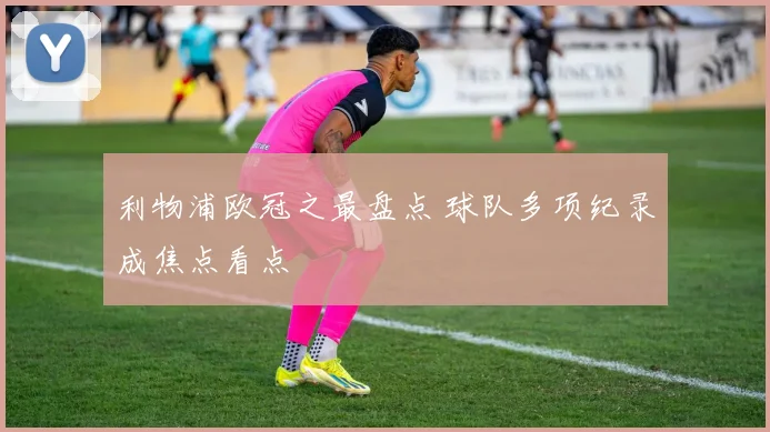利物浦欧冠之最盘点 球队多项纪录成焦点看点