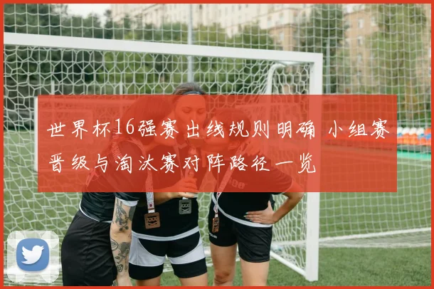 世界杯16强赛出线规则明确 小组赛晋级与淘汰赛对阵路径一览