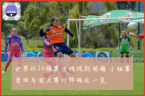 世界杯16强赛出线规则明确 小组赛晋级与淘汰赛对阵路径一览