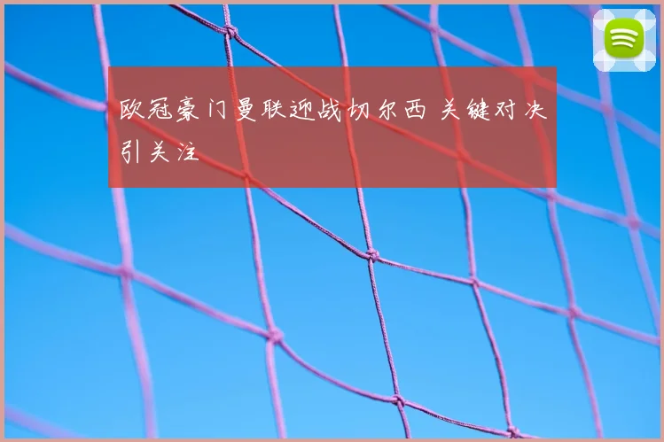 欧冠豪门曼联迎战切尔西 关键对决引关注