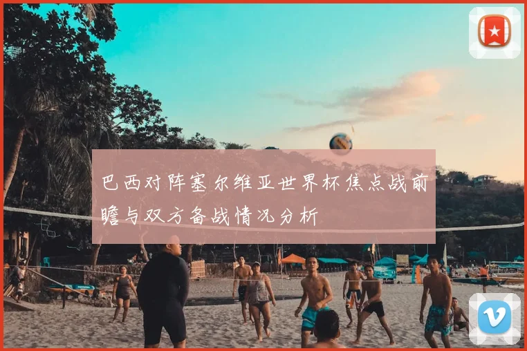 巴西对阵塞尔维亚世界杯焦点战前瞻与双方备战情况分析