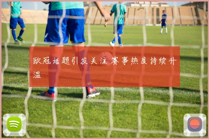 欧冠话题引发关注 赛事热度持续升温